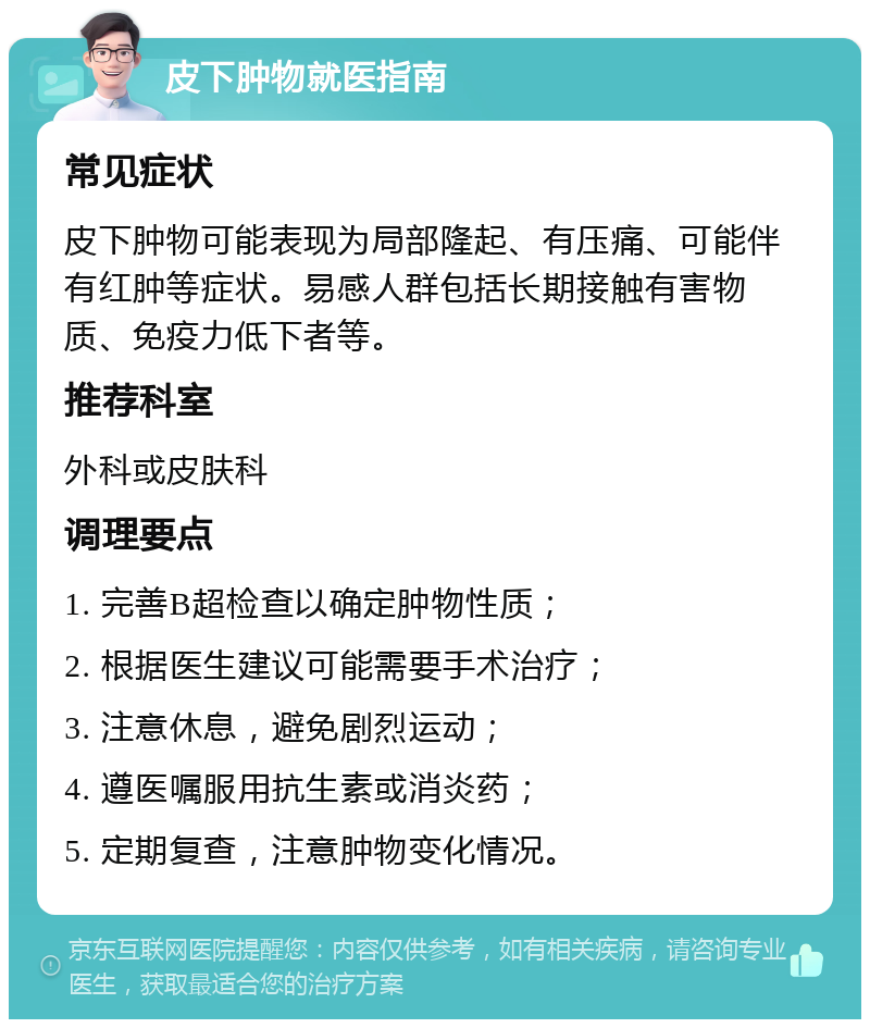 皮下肿物就医指南 常见症状 皮下肿物可能表现为局部隆起、有压痛、可能伴有红肿等症状。易感人群包括长期接触有害物质、免疫力低下者等。 推荐科室 外科或皮肤科 调理要点 1. 完善B超检查以确定肿物性质； 2. 根据医生建议可能需要手术治疗； 3. 注意休息，避免剧烈运动； 4. 遵医嘱服用抗生素或消炎药； 5. 定期复查，注意肿物变化情况。