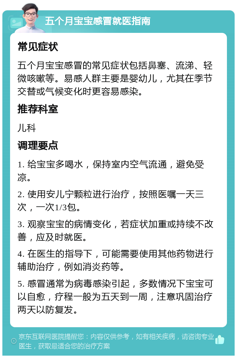 五个月宝宝感冒就医指南 常见症状 五个月宝宝感冒的常见症状包括鼻塞、流涕、轻微咳嗽等。易感人群主要是婴幼儿，尤其在季节交替或气候变化时更容易感染。 推荐科室 儿科 调理要点 1. 给宝宝多喝水，保持室内空气流通，避免受凉。 2. 使用安儿宁颗粒进行治疗，按照医嘱一天三次，一次1/3包。 3. 观察宝宝的病情变化，若症状加重或持续不改善，应及时就医。 4. 在医生的指导下，可能需要使用其他药物进行辅助治疗，例如消炎药等。 5. 感冒通常为病毒感染引起，多数情况下宝宝可以自愈，疗程一般为五天到一周，注意巩固治疗两天以防复发。