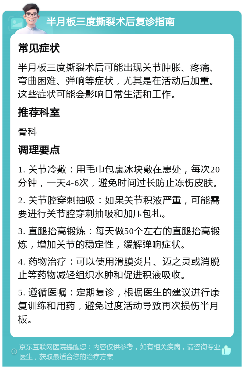 半月板三度撕裂术后复诊指南 常见症状 半月板三度撕裂术后可能出现关节肿胀、疼痛、弯曲困难、弹响等症状，尤其是在活动后加重。这些症状可能会影响日常生活和工作。 推荐科室 骨科 调理要点 1. 关节冷敷：用毛巾包裹冰块敷在患处，每次20分钟，一天4-6次，避免时间过长防止冻伤皮肤。 2. 关节腔穿刺抽吸：如果关节积液严重，可能需要进行关节腔穿刺抽吸和加压包扎。 3. 直腿抬高锻炼：每天做50个左右的直腿抬高锻炼，增加关节的稳定性，缓解弹响症状。 4. 药物治疗：可以使用滑膜炎片、迈之灵或消脱止等药物减轻组织水肿和促进积液吸收。 5. 遵循医嘱：定期复诊，根据医生的建议进行康复训练和用药，避免过度活动导致再次损伤半月板。