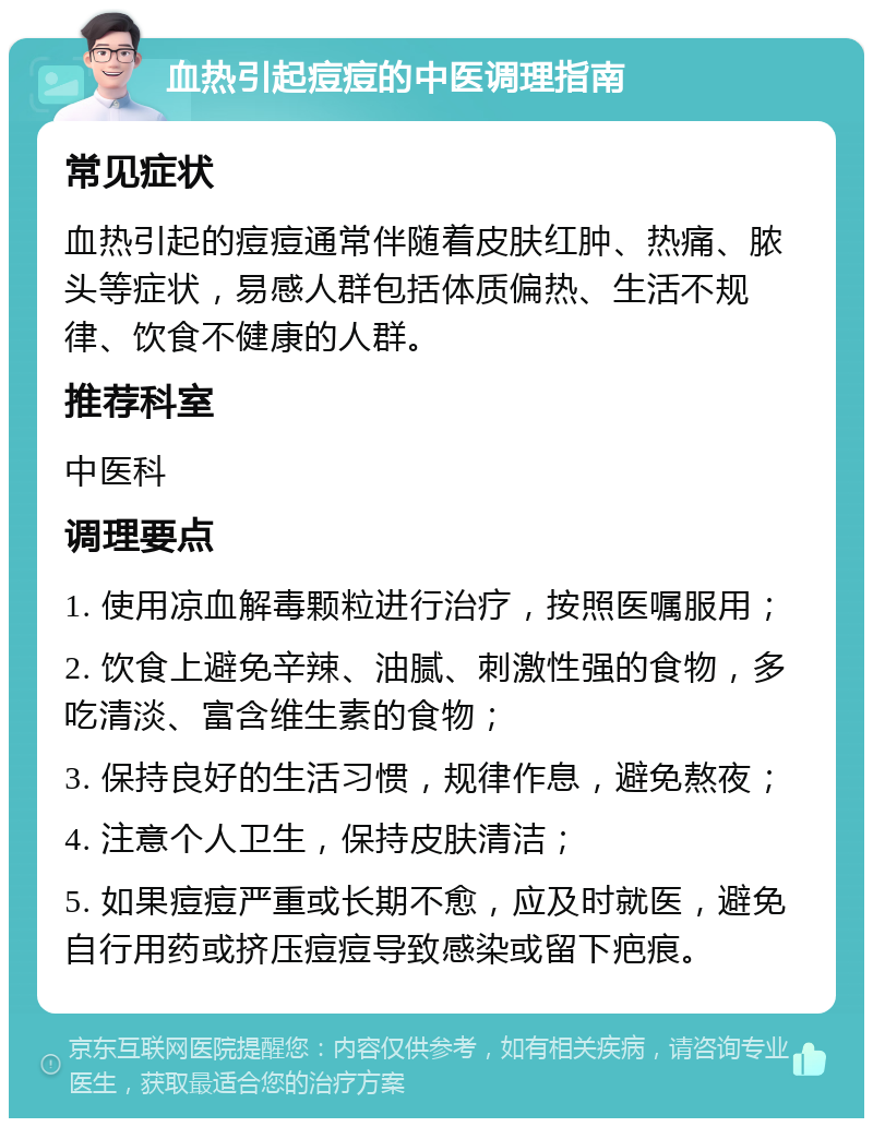 血热引起痘痘的中医调理指南 常见症状 血热引起的痘痘通常伴随着皮肤红肿、热痛、脓头等症状，易感人群包括体质偏热、生活不规律、饮食不健康的人群。 推荐科室 中医科 调理要点 1. 使用凉血解毒颗粒进行治疗，按照医嘱服用； 2. 饮食上避免辛辣、油腻、刺激性强的食物，多吃清淡、富含维生素的食物； 3. 保持良好的生活习惯，规律作息，避免熬夜； 4. 注意个人卫生，保持皮肤清洁； 5. 如果痘痘严重或长期不愈，应及时就医，避免自行用药或挤压痘痘导致感染或留下疤痕。