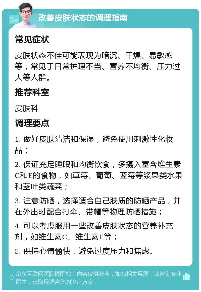 改善皮肤状态的调理指南 常见症状 皮肤状态不佳可能表现为暗沉、干燥、易敏感等，常见于日常护理不当、营养不均衡、压力过大等人群。 推荐科室 皮肤科 调理要点 1. 做好皮肤清洁和保湿，避免使用刺激性化妆品； 2. 保证充足睡眠和均衡饮食，多摄入富含维生素C和E的食物，如草莓、葡萄、蓝莓等浆果类水果和茎叶类蔬菜； 3. 注意防晒，选择适合自己肤质的防晒产品，并在外出时配合打伞、带帽等物理防晒措施； 4. 可以考虑服用一些改善皮肤状态的营养补充剂，如维生素C、维生素E等； 5. 保持心情愉快，避免过度压力和焦虑。