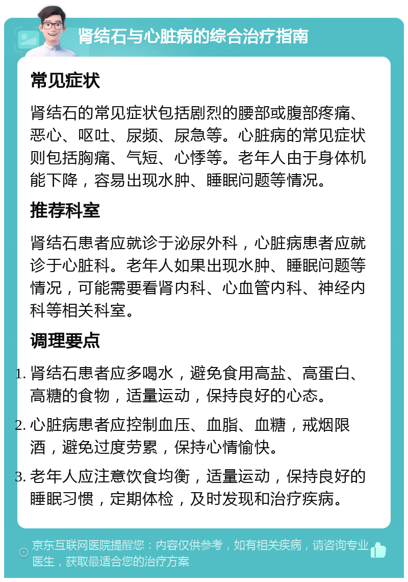 肾结石与心脏病的综合治疗指南 常见症状 肾结石的常见症状包括剧烈的腰部或腹部疼痛、恶心、呕吐、尿频、尿急等。心脏病的常见症状则包括胸痛、气短、心悸等。老年人由于身体机能下降，容易出现水肿、睡眠问题等情况。 推荐科室 肾结石患者应就诊于泌尿外科，心脏病患者应就诊于心脏科。老年人如果出现水肿、睡眠问题等情况，可能需要看肾内科、心血管内科、神经内科等相关科室。 调理要点 肾结石患者应多喝水，避免食用高盐、高蛋白、高糖的食物，适量运动，保持良好的心态。 心脏病患者应控制血压、血脂、血糖，戒烟限酒，避免过度劳累，保持心情愉快。 老年人应注意饮食均衡，适量运动，保持良好的睡眠习惯，定期体检，及时发现和治疗疾病。