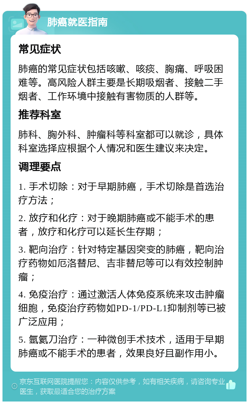 肺癌就医指南 常见症状 肺癌的常见症状包括咳嗽、咳痰、胸痛、呼吸困难等。高风险人群主要是长期吸烟者、接触二手烟者、工作环境中接触有害物质的人群等。 推荐科室 肺科、胸外科、肿瘤科等科室都可以就诊，具体科室选择应根据个人情况和医生建议来决定。 调理要点 1. 手术切除：对于早期肺癌，手术切除是首选治疗方法； 2. 放疗和化疗：对于晚期肺癌或不能手术的患者，放疗和化疗可以延长生存期； 3. 靶向治疗：针对特定基因突变的肺癌，靶向治疗药物如厄洛替尼、吉非替尼等可以有效控制肿瘤； 4. 免疫治疗：通过激活人体免疫系统来攻击肿瘤细胞，免疫治疗药物如PD-1/PD-L1抑制剂等已被广泛应用； 5. 氩氦刀治疗：一种微创手术技术，适用于早期肺癌或不能手术的患者，效果良好且副作用小。