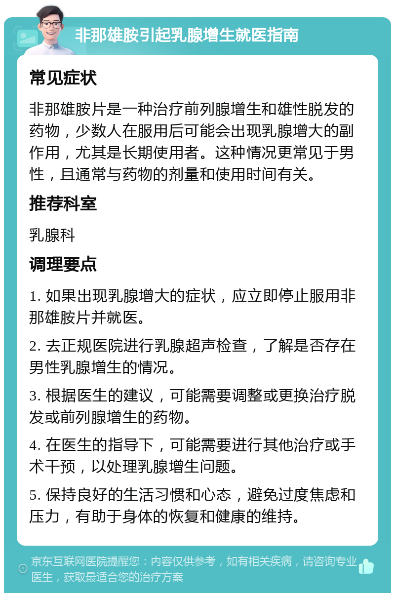 非那雄胺引起乳腺增生就医指南 常见症状 非那雄胺片是一种治疗前列腺增生和雄性脱发的药物，少数人在服用后可能会出现乳腺增大的副作用，尤其是长期使用者。这种情况更常见于男性，且通常与药物的剂量和使用时间有关。 推荐科室 乳腺科 调理要点 1. 如果出现乳腺增大的症状，应立即停止服用非那雄胺片并就医。 2. 去正规医院进行乳腺超声检查，了解是否存在男性乳腺增生的情况。 3. 根据医生的建议，可能需要调整或更换治疗脱发或前列腺增生的药物。 4. 在医生的指导下，可能需要进行其他治疗或手术干预，以处理乳腺增生问题。 5. 保持良好的生活习惯和心态，避免过度焦虑和压力，有助于身体的恢复和健康的维持。