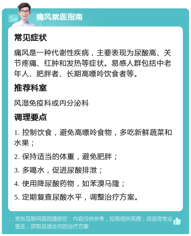 痛风就医指南 常见症状 痛风是一种代谢性疾病，主要表现为尿酸高、关节疼痛、红肿和发热等症状。易感人群包括中老年人、肥胖者、长期高嘌呤饮食者等。 推荐科室 风湿免疫科或内分泌科 调理要点 1. 控制饮食，避免高嘌呤食物，多吃新鲜蔬菜和水果； 2. 保持适当的体重，避免肥胖； 3. 多喝水，促进尿酸排泄； 4. 使用降尿酸药物，如苯溴马隆； 5. 定期复查尿酸水平，调整治疗方案。