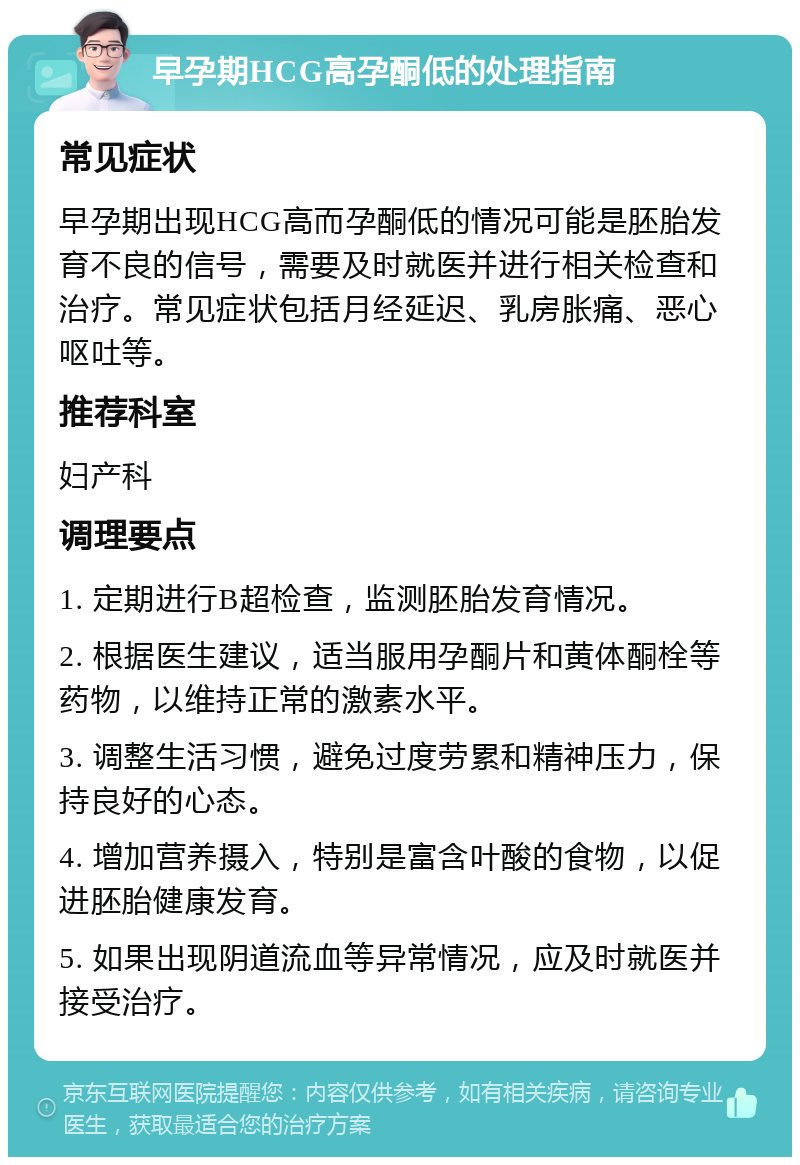 早孕期HCG高孕酮低的处理指南 常见症状 早孕期出现HCG高而孕酮低的情况可能是胚胎发育不良的信号，需要及时就医并进行相关检查和治疗。常见症状包括月经延迟、乳房胀痛、恶心呕吐等。 推荐科室 妇产科 调理要点 1. 定期进行B超检查，监测胚胎发育情况。 2. 根据医生建议，适当服用孕酮片和黄体酮栓等药物，以维持正常的激素水平。 3. 调整生活习惯，避免过度劳累和精神压力，保持良好的心态。 4. 增加营养摄入，特别是富含叶酸的食物，以促进胚胎健康发育。 5. 如果出现阴道流血等异常情况，应及时就医并接受治疗。