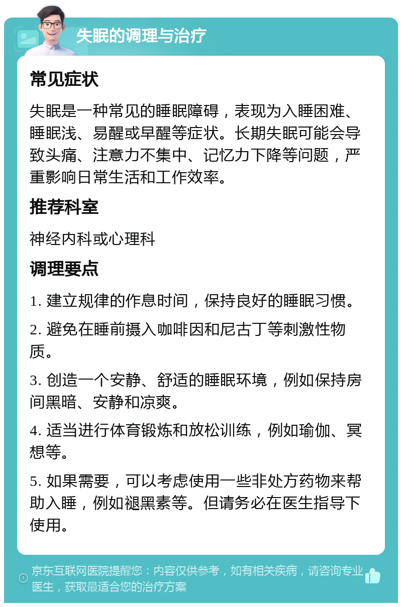 失眠的调理与治疗 常见症状 失眠是一种常见的睡眠障碍，表现为入睡困难、睡眠浅、易醒或早醒等症状。长期失眠可能会导致头痛、注意力不集中、记忆力下降等问题，严重影响日常生活和工作效率。 推荐科室 神经内科或心理科 调理要点 1. 建立规律的作息时间，保持良好的睡眠习惯。 2. 避免在睡前摄入咖啡因和尼古丁等刺激性物质。 3. 创造一个安静、舒适的睡眠环境，例如保持房间黑暗、安静和凉爽。 4. 适当进行体育锻炼和放松训练，例如瑜伽、冥想等。 5. 如果需要，可以考虑使用一些非处方药物来帮助入睡，例如褪黑素等。但请务必在医生指导下使用。