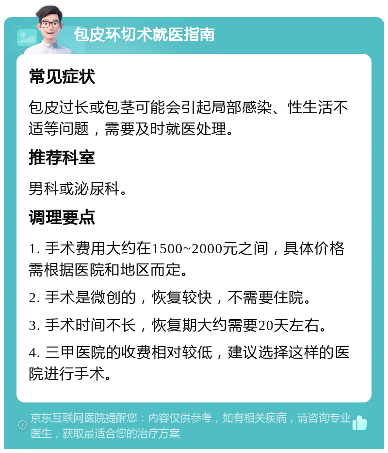 包皮环切术就医指南 常见症状 包皮过长或包茎可能会引起局部感染、性生活不适等问题，需要及时就医处理。 推荐科室 男科或泌尿科。 调理要点 1. 手术费用大约在1500~2000元之间，具体价格需根据医院和地区而定。 2. 手术是微创的，恢复较快，不需要住院。 3. 手术时间不长，恢复期大约需要20天左右。 4. 三甲医院的收费相对较低，建议选择这样的医院进行手术。