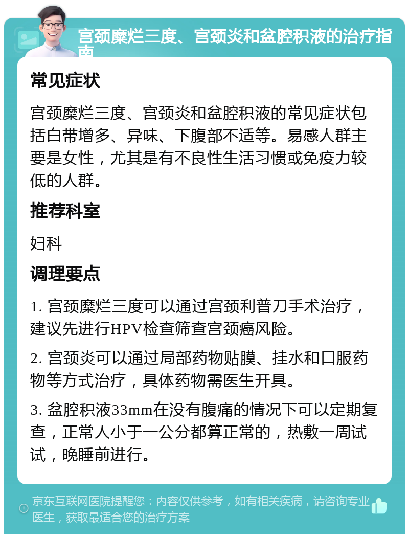 宫颈糜烂三度、宫颈炎和盆腔积液的治疗指南 常见症状 宫颈糜烂三度、宫颈炎和盆腔积液的常见症状包括白带增多、异味、下腹部不适等。易感人群主要是女性，尤其是有不良性生活习惯或免疫力较低的人群。 推荐科室 妇科 调理要点 1. 宫颈糜烂三度可以通过宫颈利普刀手术治疗，建议先进行HPV检查筛查宫颈癌风险。 2. 宫颈炎可以通过局部药物贴膜、挂水和口服药物等方式治疗，具体药物需医生开具。 3. 盆腔积液33mm在没有腹痛的情况下可以定期复查，正常人小于一公分都算正常的，热敷一周试试，晚睡前进行。