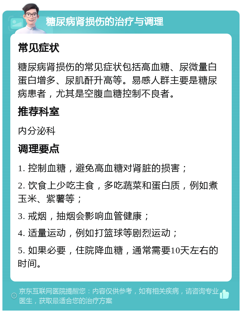 糖尿病肾损伤的治疗与调理 常见症状 糖尿病肾损伤的常见症状包括高血糖、尿微量白蛋白增多、尿肌酐升高等。易感人群主要是糖尿病患者，尤其是空腹血糖控制不良者。 推荐科室 内分泌科 调理要点 1. 控制血糖，避免高血糖对肾脏的损害； 2. 饮食上少吃主食，多吃蔬菜和蛋白质，例如煮玉米、紫薯等； 3. 戒烟，抽烟会影响血管健康； 4. 适量运动，例如打篮球等剧烈运动； 5. 如果必要，住院降血糖，通常需要10天左右的时间。