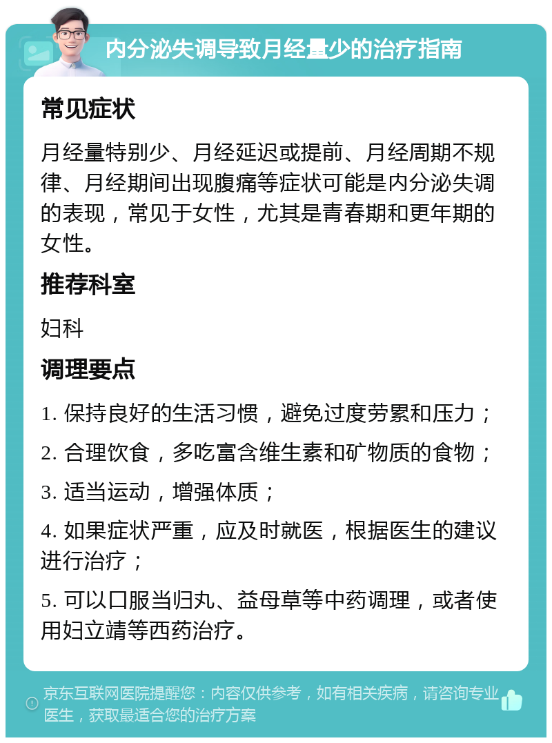 内分泌失调导致月经量少的治疗指南 常见症状 月经量特别少、月经延迟或提前、月经周期不规律、月经期间出现腹痛等症状可能是内分泌失调的表现，常见于女性，尤其是青春期和更年期的女性。 推荐科室 妇科 调理要点 1. 保持良好的生活习惯，避免过度劳累和压力； 2. 合理饮食，多吃富含维生素和矿物质的食物； 3. 适当运动，增强体质； 4. 如果症状严重，应及时就医，根据医生的建议进行治疗； 5. 可以口服当归丸、益母草等中药调理，或者使用妇立靖等西药治疗。