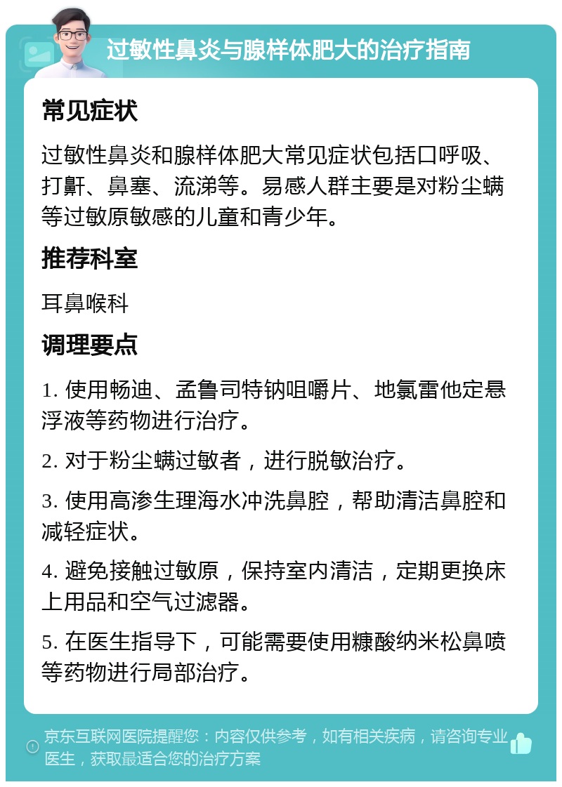 过敏性鼻炎与腺样体肥大的治疗指南 常见症状 过敏性鼻炎和腺样体肥大常见症状包括口呼吸、打鼾、鼻塞、流涕等。易感人群主要是对粉尘螨等过敏原敏感的儿童和青少年。 推荐科室 耳鼻喉科 调理要点 1. 使用畅迪、孟鲁司特钠咀嚼片、地氯雷他定悬浮液等药物进行治疗。 2. 对于粉尘螨过敏者，进行脱敏治疗。 3. 使用高渗生理海水冲洗鼻腔，帮助清洁鼻腔和减轻症状。 4. 避免接触过敏原，保持室内清洁，定期更换床上用品和空气过滤器。 5. 在医生指导下，可能需要使用糠酸纳米松鼻喷等药物进行局部治疗。