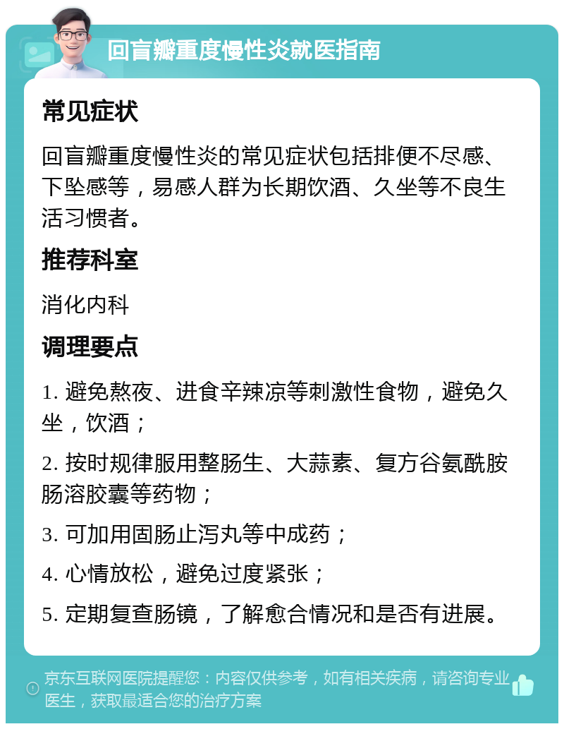 回盲瓣重度慢性炎就医指南 常见症状 回盲瓣重度慢性炎的常见症状包括排便不尽感、下坠感等，易感人群为长期饮酒、久坐等不良生活习惯者。 推荐科室 消化内科 调理要点 1. 避免熬夜、进食辛辣凉等刺激性食物，避免久坐，饮酒； 2. 按时规律服用整肠生、大蒜素、复方谷氨酰胺肠溶胶囊等药物； 3. 可加用固肠止泻丸等中成药； 4. 心情放松，避免过度紧张； 5. 定期复查肠镜，了解愈合情况和是否有进展。