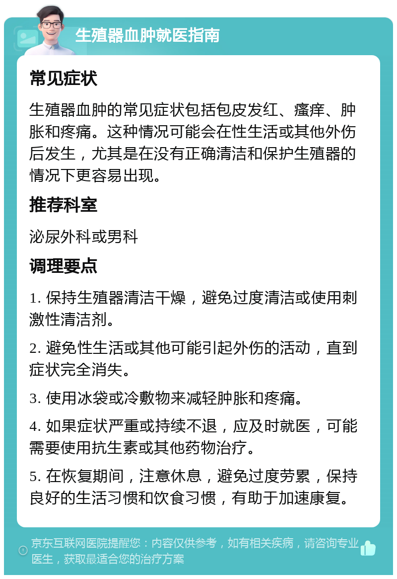 生殖器血肿就医指南 常见症状 生殖器血肿的常见症状包括包皮发红、瘙痒、肿胀和疼痛。这种情况可能会在性生活或其他外伤后发生，尤其是在没有正确清洁和保护生殖器的情况下更容易出现。 推荐科室 泌尿外科或男科 调理要点 1. 保持生殖器清洁干燥，避免过度清洁或使用刺激性清洁剂。 2. 避免性生活或其他可能引起外伤的活动，直到症状完全消失。 3. 使用冰袋或冷敷物来减轻肿胀和疼痛。 4. 如果症状严重或持续不退，应及时就医，可能需要使用抗生素或其他药物治疗。 5. 在恢复期间，注意休息，避免过度劳累，保持良好的生活习惯和饮食习惯，有助于加速康复。