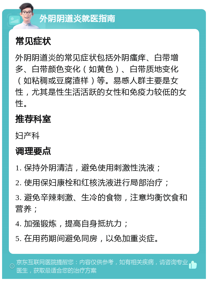 外阴阴道炎就医指南 常见症状 外阴阴道炎的常见症状包括外阴瘙痒、白带增多、白带颜色变化（如黄色）、白带质地变化（如粘稠或豆腐渣样）等。易感人群主要是女性，尤其是性生活活跃的女性和免疫力较低的女性。 推荐科室 妇产科 调理要点 1. 保持外阴清洁，避免使用刺激性洗液； 2. 使用保妇康栓和红核洗液进行局部治疗； 3. 避免辛辣刺激、生冷的食物，注意均衡饮食和营养； 4. 加强锻炼，提高自身抵抗力； 5. 在用药期间避免同房，以免加重炎症。