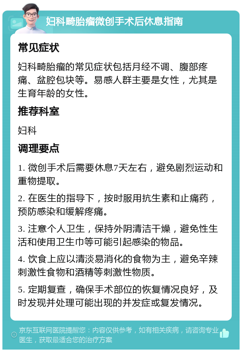 妇科畸胎瘤微创手术后休息指南 常见症状 妇科畸胎瘤的常见症状包括月经不调、腹部疼痛、盆腔包块等。易感人群主要是女性，尤其是生育年龄的女性。 推荐科室 妇科 调理要点 1. 微创手术后需要休息7天左右，避免剧烈运动和重物提取。 2. 在医生的指导下，按时服用抗生素和止痛药，预防感染和缓解疼痛。 3. 注意个人卫生，保持外阴清洁干燥，避免性生活和使用卫生巾等可能引起感染的物品。 4. 饮食上应以清淡易消化的食物为主，避免辛辣刺激性食物和酒精等刺激性物质。 5. 定期复查，确保手术部位的恢复情况良好，及时发现并处理可能出现的并发症或复发情况。