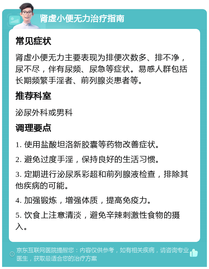 肾虚小便无力治疗指南 常见症状 肾虚小便无力主要表现为排便次数多、排不净，尿不尽，伴有尿频、尿急等症状。易感人群包括长期频繁手淫者、前列腺炎患者等。 推荐科室 泌尿外科或男科 调理要点 1. 使用盐酸坦洛新胶囊等药物改善症状。 2. 避免过度手淫，保持良好的生活习惯。 3. 定期进行泌尿系彩超和前列腺液检查，排除其他疾病的可能。 4. 加强锻炼，增强体质，提高免疫力。 5. 饮食上注意清淡，避免辛辣刺激性食物的摄入。