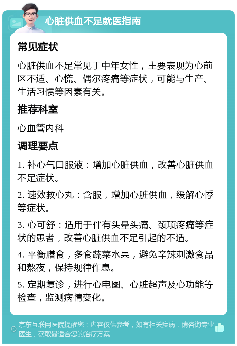 心脏供血不足就医指南 常见症状 心脏供血不足常见于中年女性，主要表现为心前区不适、心慌、偶尔疼痛等症状，可能与生产、生活习惯等因素有关。 推荐科室 心血管内科 调理要点 1. 补心气口服液：增加心脏供血，改善心脏供血不足症状。 2. 速效救心丸：含服，增加心脏供血，缓解心悸等症状。 3. 心可舒：适用于伴有头晕头痛、颈项疼痛等症状的患者，改善心脏供血不足引起的不适。 4. 平衡膳食，多食蔬菜水果，避免辛辣刺激食品和熬夜，保持规律作息。 5. 定期复诊，进行心电图、心脏超声及心功能等检查，监测病情变化。