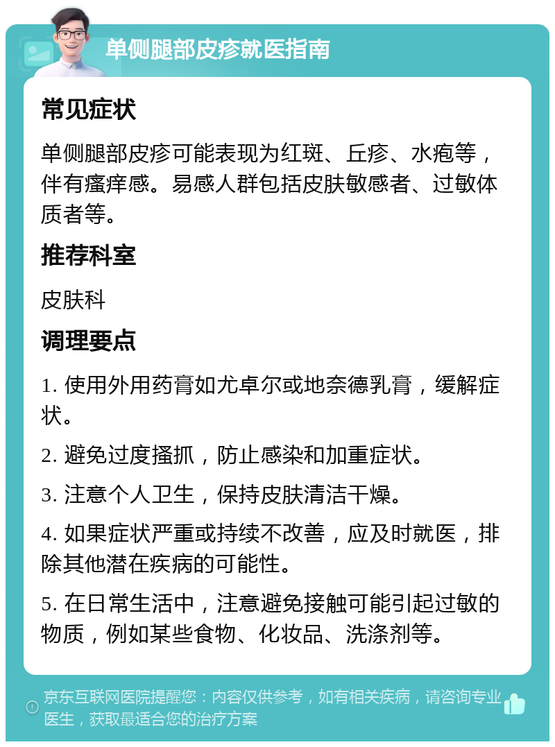 单侧腿部皮疹就医指南 常见症状 单侧腿部皮疹可能表现为红斑、丘疹、水疱等，伴有瘙痒感。易感人群包括皮肤敏感者、过敏体质者等。 推荐科室 皮肤科 调理要点 1. 使用外用药膏如尤卓尔或地奈德乳膏，缓解症状。 2. 避免过度搔抓，防止感染和加重症状。 3. 注意个人卫生，保持皮肤清洁干燥。 4. 如果症状严重或持续不改善，应及时就医，排除其他潜在疾病的可能性。 5. 在日常生活中，注意避免接触可能引起过敏的物质，例如某些食物、化妆品、洗涤剂等。