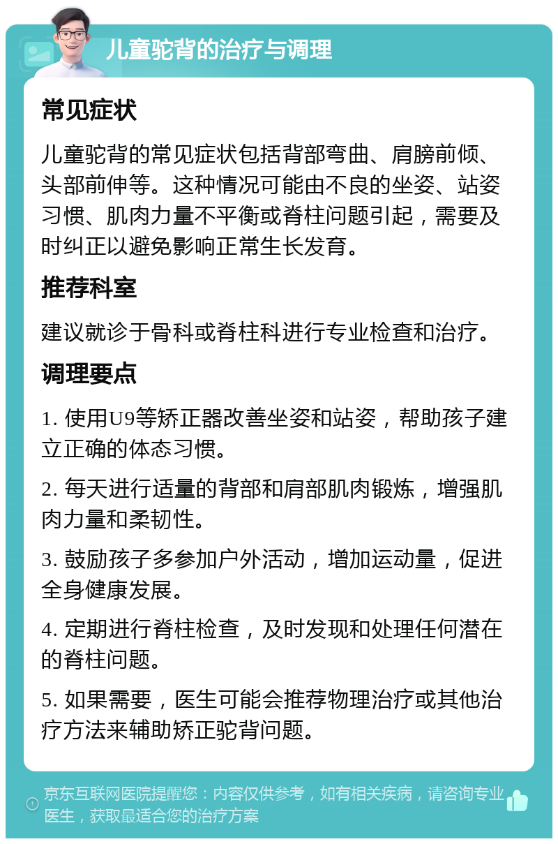 儿童驼背的治疗与调理 常见症状 儿童驼背的常见症状包括背部弯曲、肩膀前倾、头部前伸等。这种情况可能由不良的坐姿、站姿习惯、肌肉力量不平衡或脊柱问题引起，需要及时纠正以避免影响正常生长发育。 推荐科室 建议就诊于骨科或脊柱科进行专业检查和治疗。 调理要点 1. 使用U9等矫正器改善坐姿和站姿，帮助孩子建立正确的体态习惯。 2. 每天进行适量的背部和肩部肌肉锻炼，增强肌肉力量和柔韧性。 3. 鼓励孩子多参加户外活动，增加运动量，促进全身健康发展。 4. 定期进行脊柱检查，及时发现和处理任何潜在的脊柱问题。 5. 如果需要，医生可能会推荐物理治疗或其他治疗方法来辅助矫正驼背问题。