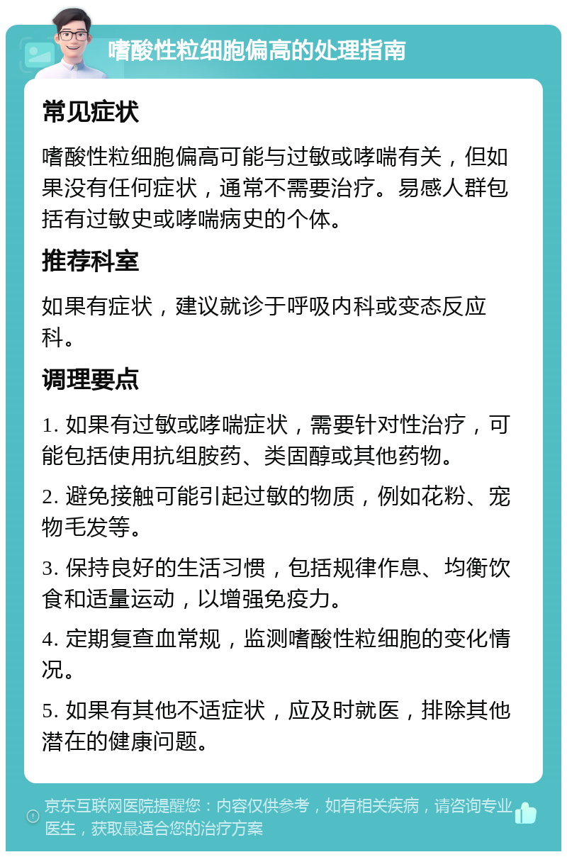 嗜酸性粒细胞偏高的处理指南 常见症状 嗜酸性粒细胞偏高可能与过敏或哮喘有关，但如果没有任何症状，通常不需要治疗。易感人群包括有过敏史或哮喘病史的个体。 推荐科室 如果有症状，建议就诊于呼吸内科或变态反应科。 调理要点 1. 如果有过敏或哮喘症状，需要针对性治疗，可能包括使用抗组胺药、类固醇或其他药物。 2. 避免接触可能引起过敏的物质，例如花粉、宠物毛发等。 3. 保持良好的生活习惯，包括规律作息、均衡饮食和适量运动，以增强免疫力。 4. 定期复查血常规，监测嗜酸性粒细胞的变化情况。 5. 如果有其他不适症状，应及时就医，排除其他潜在的健康问题。