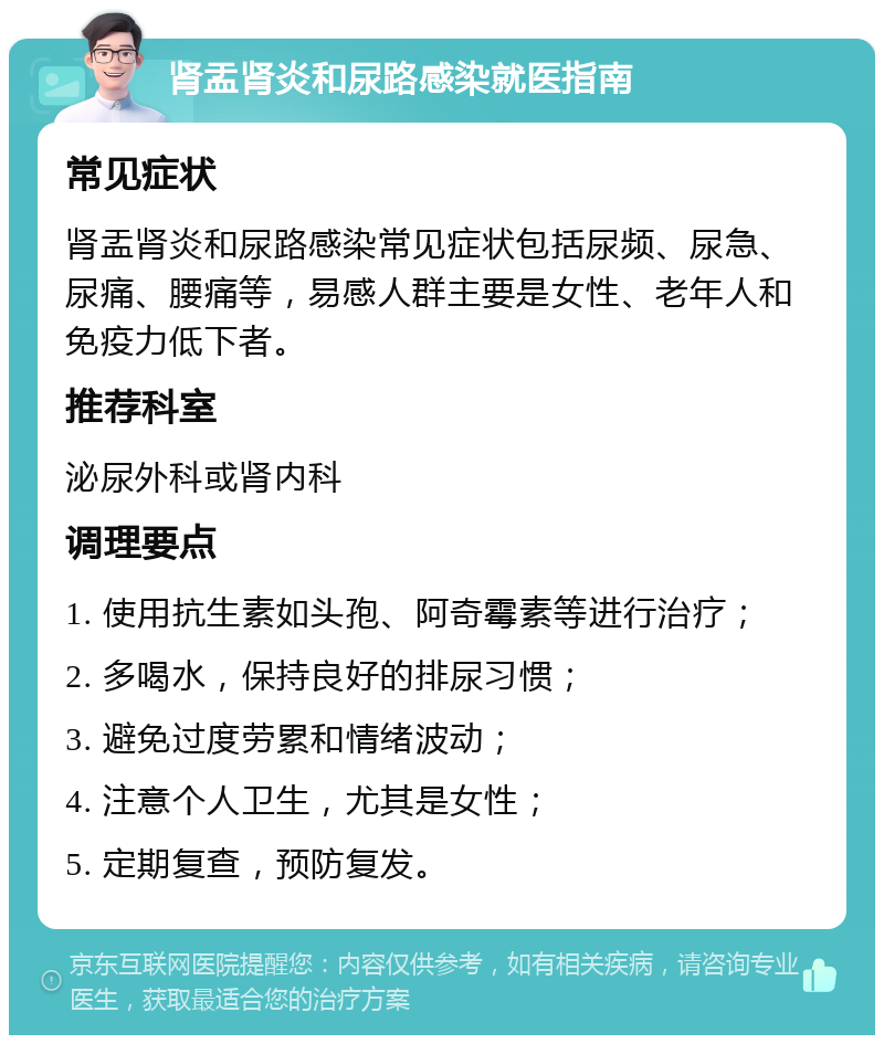 肾盂肾炎和尿路感染就医指南 常见症状 肾盂肾炎和尿路感染常见症状包括尿频、尿急、尿痛、腰痛等，易感人群主要是女性、老年人和免疫力低下者。 推荐科室 泌尿外科或肾内科 调理要点 1. 使用抗生素如头孢、阿奇霉素等进行治疗； 2. 多喝水，保持良好的排尿习惯； 3. 避免过度劳累和情绪波动； 4. 注意个人卫生，尤其是女性； 5. 定期复查，预防复发。