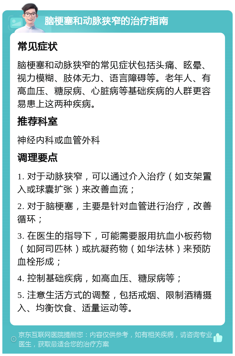 脑梗塞和动脉狭窄的治疗指南 常见症状 脑梗塞和动脉狭窄的常见症状包括头痛、眩晕、视力模糊、肢体无力、语言障碍等。老年人、有高血压、糖尿病、心脏病等基础疾病的人群更容易患上这两种疾病。 推荐科室 神经内科或血管外科 调理要点 1. 对于动脉狭窄，可以通过介入治疗（如支架置入或球囊扩张）来改善血流； 2. 对于脑梗塞，主要是针对血管进行治疗，改善循环； 3. 在医生的指导下，可能需要服用抗血小板药物（如阿司匹林）或抗凝药物（如华法林）来预防血栓形成； 4. 控制基础疾病，如高血压、糖尿病等； 5. 注意生活方式的调整，包括戒烟、限制酒精摄入、均衡饮食、适量运动等。