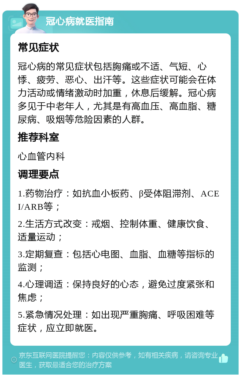 冠心病就医指南 常见症状 冠心病的常见症状包括胸痛或不适、气短、心悸、疲劳、恶心、出汗等。这些症状可能会在体力活动或情绪激动时加重，休息后缓解。冠心病多见于中老年人，尤其是有高血压、高血脂、糖尿病、吸烟等危险因素的人群。 推荐科室 心血管内科 调理要点 1.药物治疗：如抗血小板药、β受体阻滞剂、ACEI/ARB等； 2.生活方式改变：戒烟、控制体重、健康饮食、适量运动； 3.定期复查：包括心电图、血脂、血糖等指标的监测； 4.心理调适：保持良好的心态，避免过度紧张和焦虑； 5.紧急情况处理：如出现严重胸痛、呼吸困难等症状，应立即就医。