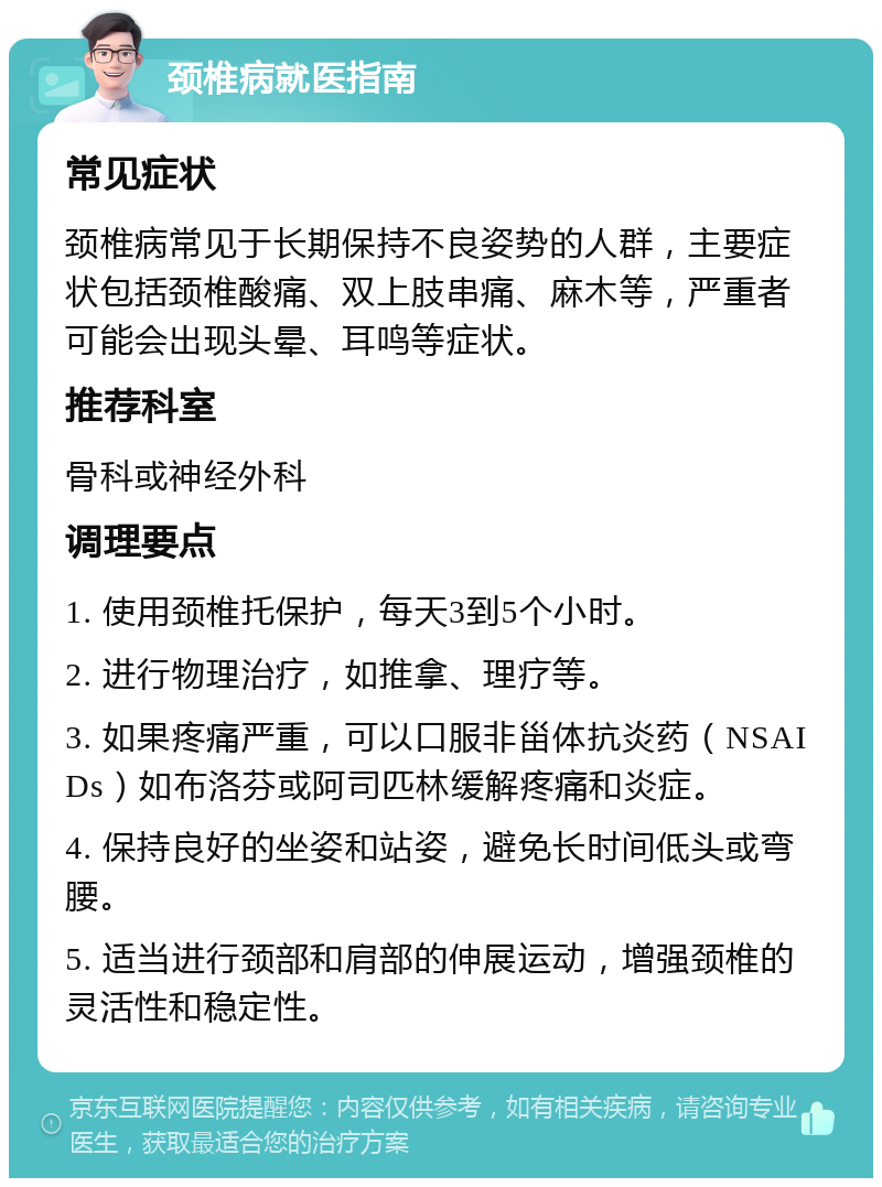 颈椎病就医指南 常见症状 颈椎病常见于长期保持不良姿势的人群，主要症状包括颈椎酸痛、双上肢串痛、麻木等，严重者可能会出现头晕、耳鸣等症状。 推荐科室 骨科或神经外科 调理要点 1. 使用颈椎托保护，每天3到5个小时。 2. 进行物理治疗，如推拿、理疗等。 3. 如果疼痛严重，可以口服非甾体抗炎药（NSAIDs）如布洛芬或阿司匹林缓解疼痛和炎症。 4. 保持良好的坐姿和站姿，避免长时间低头或弯腰。 5. 适当进行颈部和肩部的伸展运动，增强颈椎的灵活性和稳定性。