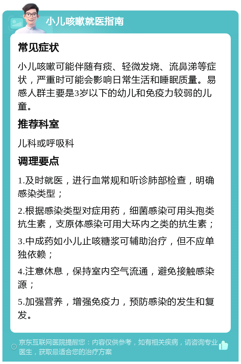 小儿咳嗽就医指南 常见症状 小儿咳嗽可能伴随有痰、轻微发烧、流鼻涕等症状，严重时可能会影响日常生活和睡眠质量。易感人群主要是3岁以下的幼儿和免疫力较弱的儿童。 推荐科室 儿科或呼吸科 调理要点 1.及时就医，进行血常规和听诊肺部检查，明确感染类型； 2.根据感染类型对症用药，细菌感染可用头孢类抗生素，支原体感染可用大环内之类的抗生素； 3.中成药如小儿止咳糖浆可辅助治疗，但不应单独依赖； 4.注意休息，保持室内空气流通，避免接触感染源； 5.加强营养，增强免疫力，预防感染的发生和复发。