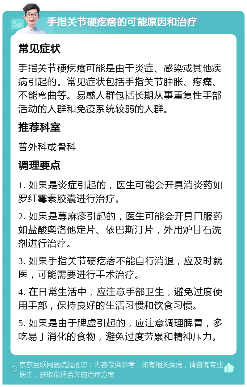 手指关节硬疙瘩的可能原因和治疗 常见症状 手指关节硬疙瘩可能是由于炎症、感染或其他疾病引起的。常见症状包括手指关节肿胀、疼痛、不能弯曲等。易感人群包括长期从事重复性手部活动的人群和免疫系统较弱的人群。 推荐科室 普外科或骨科 调理要点 1. 如果是炎症引起的，医生可能会开具消炎药如罗红霉素胶囊进行治疗。 2. 如果是荨麻疹引起的，医生可能会开具口服药如盐酸奥洛他定片、依巴斯汀片，外用炉甘石洗剂进行治疗。 3. 如果手指关节硬疙瘩不能自行消退，应及时就医，可能需要进行手术治疗。 4. 在日常生活中，应注意手部卫生，避免过度使用手部，保持良好的生活习惯和饮食习惯。 5. 如果是由于脾虚引起的，应注意调理脾胃，多吃易于消化的食物，避免过度劳累和精神压力。