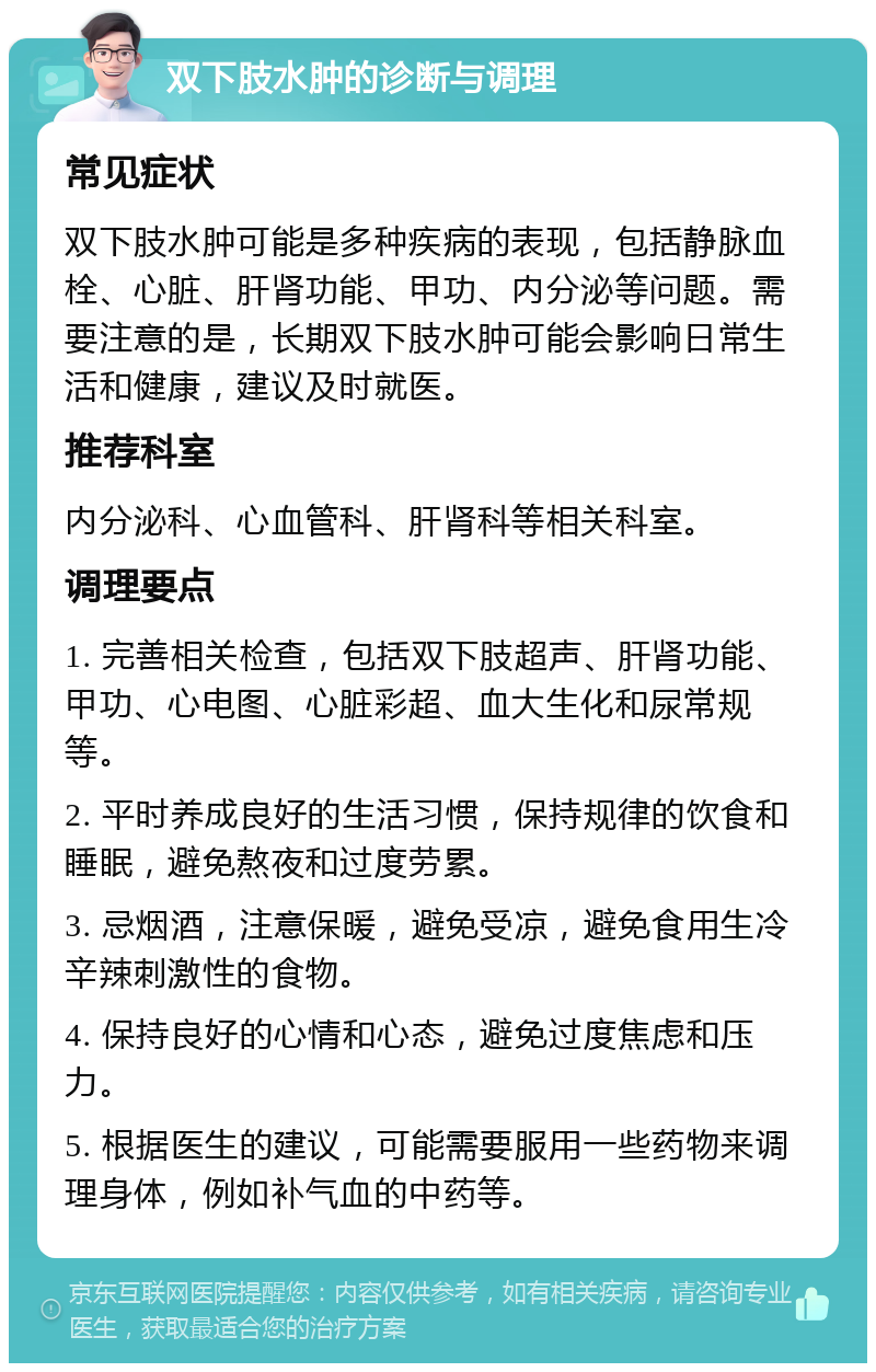 双下肢水肿的诊断与调理 常见症状 双下肢水肿可能是多种疾病的表现，包括静脉血栓、心脏、肝肾功能、甲功、内分泌等问题。需要注意的是，长期双下肢水肿可能会影响日常生活和健康，建议及时就医。 推荐科室 内分泌科、心血管科、肝肾科等相关科室。 调理要点 1. 完善相关检查，包括双下肢超声、肝肾功能、甲功、心电图、心脏彩超、血大生化和尿常规等。 2. 平时养成良好的生活习惯，保持规律的饮食和睡眠，避免熬夜和过度劳累。 3. 忌烟酒，注意保暖，避免受凉，避免食用生冷辛辣刺激性的食物。 4. 保持良好的心情和心态，避免过度焦虑和压力。 5. 根据医生的建议，可能需要服用一些药物来调理身体，例如补气血的中药等。