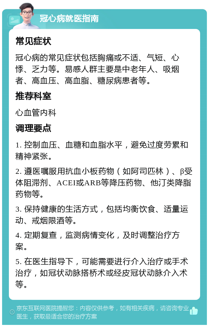 冠心病就医指南 常见症状 冠心病的常见症状包括胸痛或不适、气短、心悸、乏力等。易感人群主要是中老年人、吸烟者、高血压、高血脂、糖尿病患者等。 推荐科室 心血管内科 调理要点 1. 控制血压、血糖和血脂水平，避免过度劳累和精神紧张。 2. 遵医嘱服用抗血小板药物（如阿司匹林）、β受体阻滞剂、ACEI或ARB等降压药物、他汀类降脂药物等。 3. 保持健康的生活方式，包括均衡饮食、适量运动、戒烟限酒等。 4. 定期复查，监测病情变化，及时调整治疗方案。 5. 在医生指导下，可能需要进行介入治疗或手术治疗，如冠状动脉搭桥术或经皮冠状动脉介入术等。