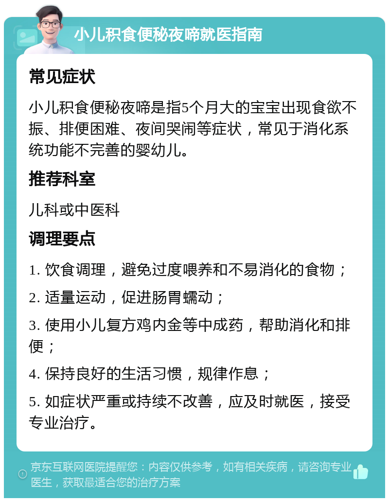 小儿积食便秘夜啼就医指南 常见症状 小儿积食便秘夜啼是指5个月大的宝宝出现食欲不振、排便困难、夜间哭闹等症状，常见于消化系统功能不完善的婴幼儿。 推荐科室 儿科或中医科 调理要点 1. 饮食调理，避免过度喂养和不易消化的食物； 2. 适量运动，促进肠胃蠕动； 3. 使用小儿复方鸡内金等中成药，帮助消化和排便； 4. 保持良好的生活习惯，规律作息； 5. 如症状严重或持续不改善，应及时就医，接受专业治疗。