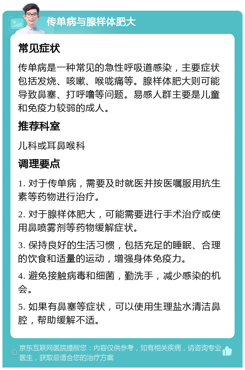 传单病与腺样体肥大 常见症状 传单病是一种常见的急性呼吸道感染，主要症状包括发烧、咳嗽、喉咙痛等。腺样体肥大则可能导致鼻塞、打呼噜等问题。易感人群主要是儿童和免疫力较弱的成人。 推荐科室 儿科或耳鼻喉科 调理要点 1. 对于传单病，需要及时就医并按医嘱服用抗生素等药物进行治疗。 2. 对于腺样体肥大，可能需要进行手术治疗或使用鼻喷雾剂等药物缓解症状。 3. 保持良好的生活习惯，包括充足的睡眠、合理的饮食和适量的运动，增强身体免疫力。 4. 避免接触病毒和细菌，勤洗手，减少感染的机会。 5. 如果有鼻塞等症状，可以使用生理盐水清洁鼻腔，帮助缓解不适。