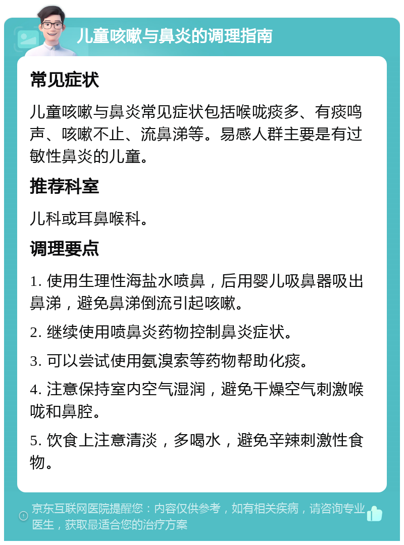 儿童咳嗽与鼻炎的调理指南 常见症状 儿童咳嗽与鼻炎常见症状包括喉咙痰多、有痰鸣声、咳嗽不止、流鼻涕等。易感人群主要是有过敏性鼻炎的儿童。 推荐科室 儿科或耳鼻喉科。 调理要点 1. 使用生理性海盐水喷鼻，后用婴儿吸鼻器吸出鼻涕，避免鼻涕倒流引起咳嗽。 2. 继续使用喷鼻炎药物控制鼻炎症状。 3. 可以尝试使用氨溴索等药物帮助化痰。 4. 注意保持室内空气湿润，避免干燥空气刺激喉咙和鼻腔。 5. 饮食上注意清淡，多喝水，避免辛辣刺激性食物。