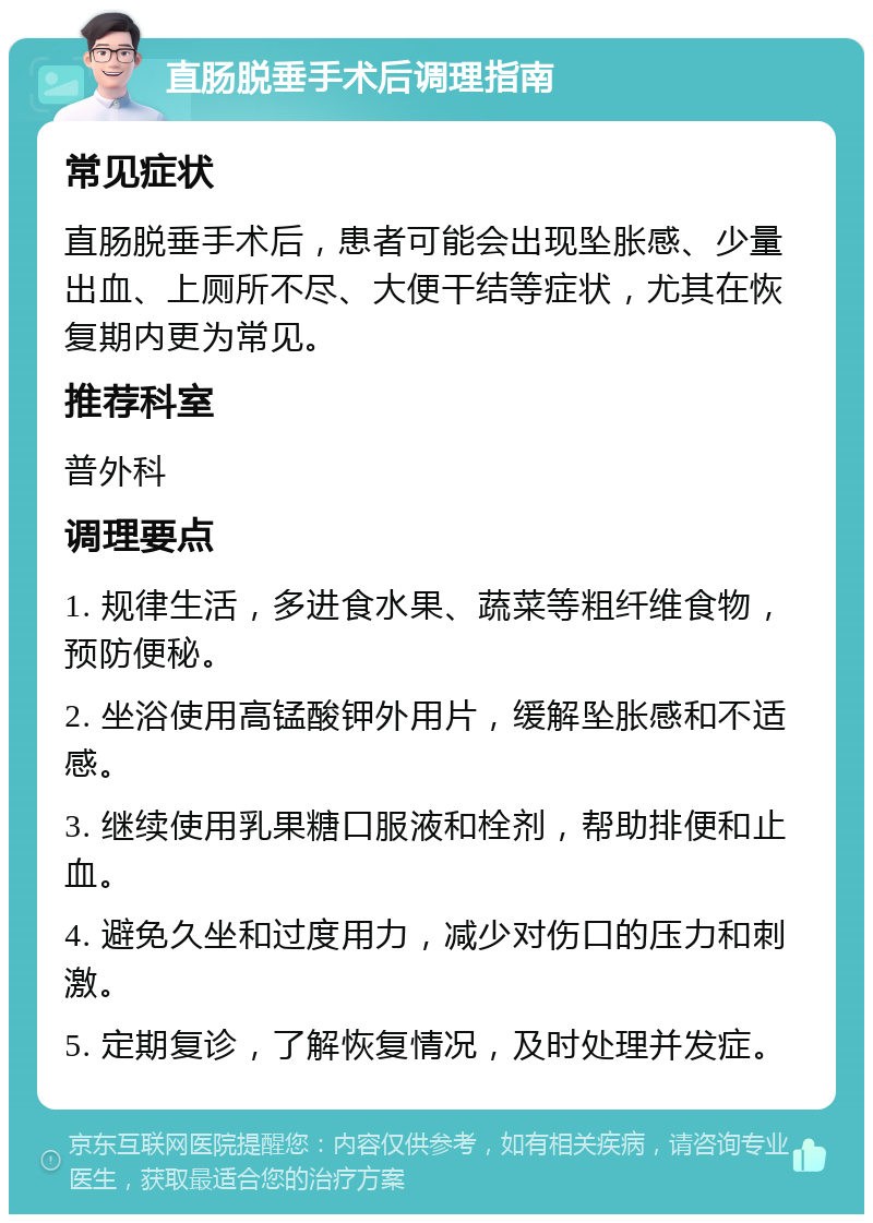 直肠脱垂手术后调理指南 常见症状 直肠脱垂手术后，患者可能会出现坠胀感、少量出血、上厕所不尽、大便干结等症状，尤其在恢复期内更为常见。 推荐科室 普外科 调理要点 1. 规律生活，多进食水果、蔬菜等粗纤维食物，预防便秘。 2. 坐浴使用高锰酸钾外用片，缓解坠胀感和不适感。 3. 继续使用乳果糖口服液和栓剂，帮助排便和止血。 4. 避免久坐和过度用力，减少对伤口的压力和刺激。 5. 定期复诊，了解恢复情况，及时处理并发症。