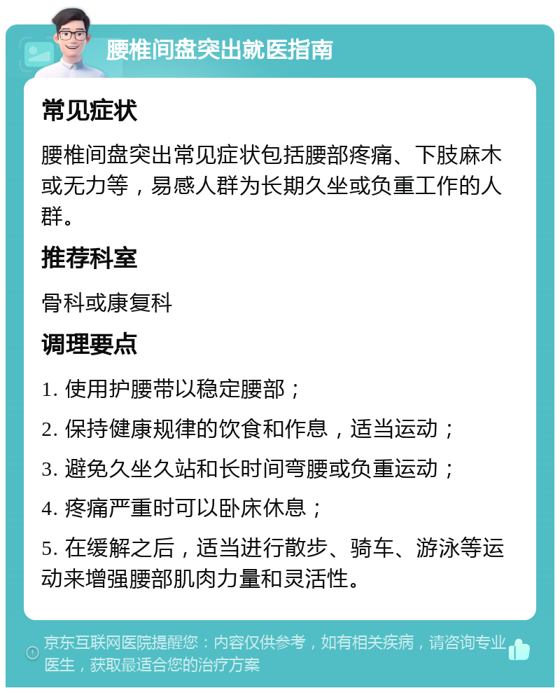 腰椎间盘突出就医指南 常见症状 腰椎间盘突出常见症状包括腰部疼痛、下肢麻木或无力等，易感人群为长期久坐或负重工作的人群。 推荐科室 骨科或康复科 调理要点 1. 使用护腰带以稳定腰部； 2. 保持健康规律的饮食和作息，适当运动； 3. 避免久坐久站和长时间弯腰或负重运动； 4. 疼痛严重时可以卧床休息； 5. 在缓解之后，适当进行散步、骑车、游泳等运动来增强腰部肌肉力量和灵活性。