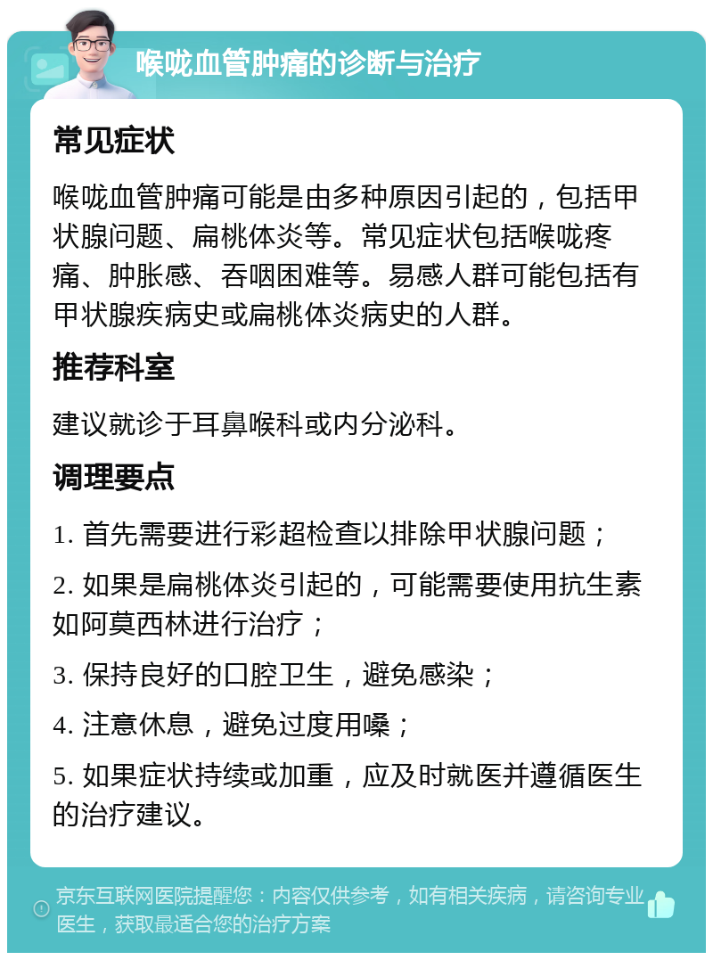 喉咙血管肿痛的诊断与治疗 常见症状 喉咙血管肿痛可能是由多种原因引起的，包括甲状腺问题、扁桃体炎等。常见症状包括喉咙疼痛、肿胀感、吞咽困难等。易感人群可能包括有甲状腺疾病史或扁桃体炎病史的人群。 推荐科室 建议就诊于耳鼻喉科或内分泌科。 调理要点 1. 首先需要进行彩超检查以排除甲状腺问题； 2. 如果是扁桃体炎引起的，可能需要使用抗生素如阿莫西林进行治疗； 3. 保持良好的口腔卫生，避免感染； 4. 注意休息，避免过度用嗓； 5. 如果症状持续或加重，应及时就医并遵循医生的治疗建议。