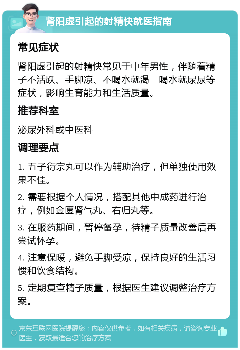 肾阳虚引起的射精快就医指南 常见症状 肾阳虚引起的射精快常见于中年男性，伴随着精子不活跃、手脚凉、不喝水就渴一喝水就尿尿等症状，影响生育能力和生活质量。 推荐科室 泌尿外科或中医科 调理要点 1. 五子衍宗丸可以作为辅助治疗，但单独使用效果不佳。 2. 需要根据个人情况，搭配其他中成药进行治疗，例如金匮肾气丸、右归丸等。 3. 在服药期间，暂停备孕，待精子质量改善后再尝试怀孕。 4. 注意保暖，避免手脚受凉，保持良好的生活习惯和饮食结构。 5. 定期复查精子质量，根据医生建议调整治疗方案。