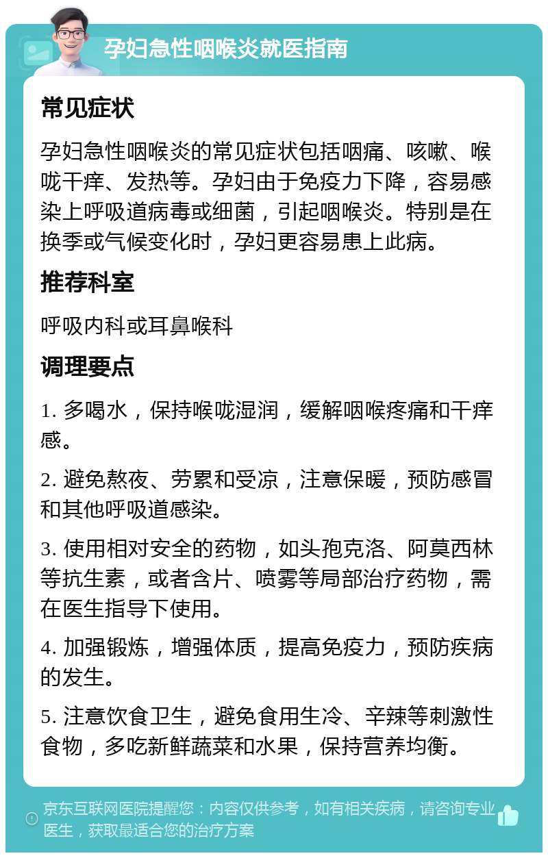 孕妇急性咽喉炎就医指南 常见症状 孕妇急性咽喉炎的常见症状包括咽痛、咳嗽、喉咙干痒、发热等。孕妇由于免疫力下降，容易感染上呼吸道病毒或细菌，引起咽喉炎。特别是在换季或气候变化时，孕妇更容易患上此病。 推荐科室 呼吸内科或耳鼻喉科 调理要点 1. 多喝水，保持喉咙湿润，缓解咽喉疼痛和干痒感。 2. 避免熬夜、劳累和受凉，注意保暖，预防感冒和其他呼吸道感染。 3. 使用相对安全的药物，如头孢克洛、阿莫西林等抗生素，或者含片、喷雾等局部治疗药物，需在医生指导下使用。 4. 加强锻炼，增强体质，提高免疫力，预防疾病的发生。 5. 注意饮食卫生，避免食用生冷、辛辣等刺激性食物，多吃新鲜蔬菜和水果，保持营养均衡。