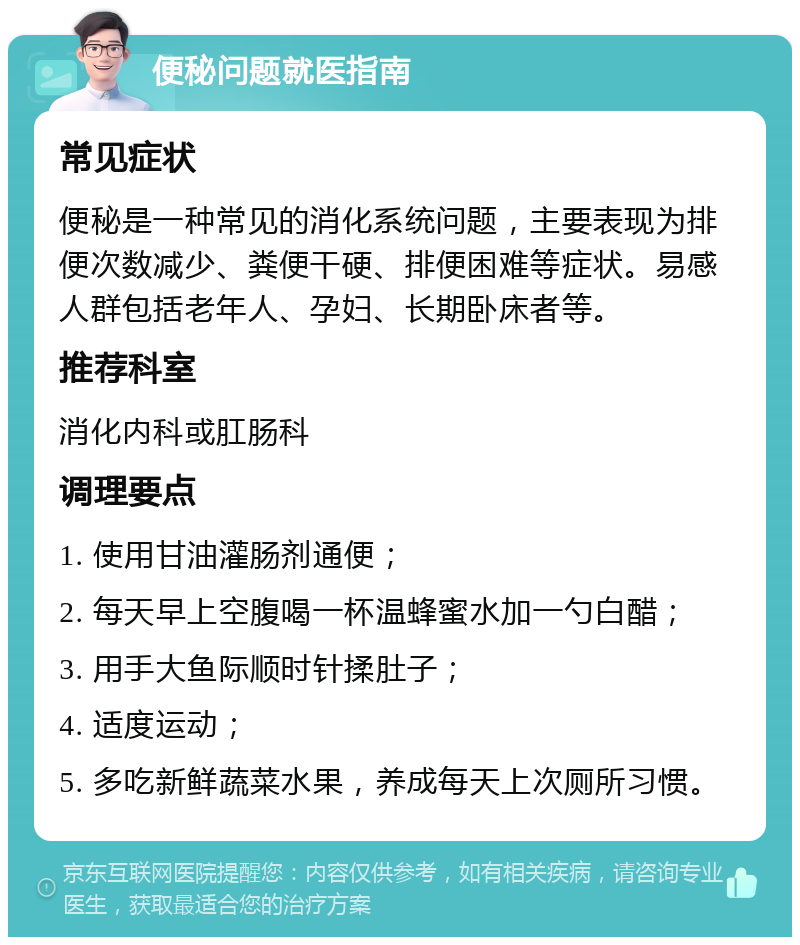 便秘问题就医指南 常见症状 便秘是一种常见的消化系统问题，主要表现为排便次数减少、粪便干硬、排便困难等症状。易感人群包括老年人、孕妇、长期卧床者等。 推荐科室 消化内科或肛肠科 调理要点 1. 使用甘油灌肠剂通便； 2. 每天早上空腹喝一杯温蜂蜜水加一勺白醋； 3. 用手大鱼际顺时针揉肚子； 4. 适度运动； 5. 多吃新鲜蔬菜水果，养成每天上次厕所习惯。