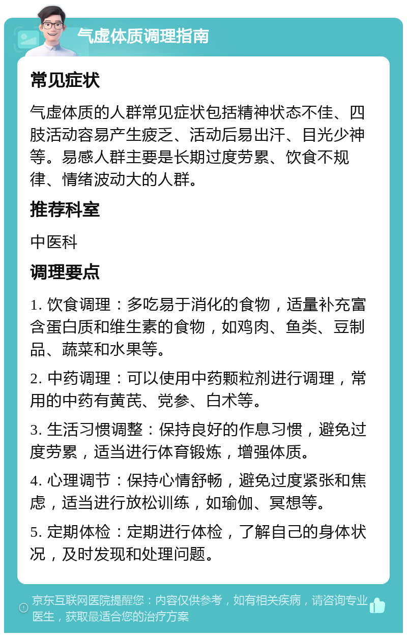 气虚体质调理指南 常见症状 气虚体质的人群常见症状包括精神状态不佳、四肢活动容易产生疲乏、活动后易出汗、目光少神等。易感人群主要是长期过度劳累、饮食不规律、情绪波动大的人群。 推荐科室 中医科 调理要点 1. 饮食调理：多吃易于消化的食物，适量补充富含蛋白质和维生素的食物，如鸡肉、鱼类、豆制品、蔬菜和水果等。 2. 中药调理：可以使用中药颗粒剂进行调理，常用的中药有黄芪、党参、白术等。 3. 生活习惯调整：保持良好的作息习惯，避免过度劳累，适当进行体育锻炼，增强体质。 4. 心理调节：保持心情舒畅，避免过度紧张和焦虑，适当进行放松训练，如瑜伽、冥想等。 5. 定期体检：定期进行体检，了解自己的身体状况，及时发现和处理问题。