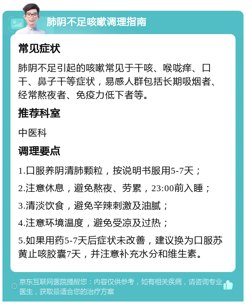 肺阴不足咳嗽调理指南 常见症状 肺阴不足引起的咳嗽常见于干咳、喉咙痒、口干、鼻子干等症状，易感人群包括长期吸烟者、经常熬夜者、免疫力低下者等。 推荐科室 中医科 调理要点 1.口服养阴清肺颗粒，按说明书服用5-7天； 2.注意休息，避免熬夜、劳累，23:00前入睡； 3.清淡饮食，避免辛辣刺激及油腻； 4.注意环境温度，避免受凉及过热； 5.如果用药5-7天后症状未改善，建议换为口服苏黄止咳胶囊7天，并注意补充水分和维生素。