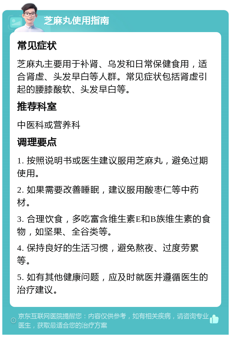 芝麻丸使用指南 常见症状 芝麻丸主要用于补肾、乌发和日常保健食用，适合肾虚、头发早白等人群。常见症状包括肾虚引起的腰膝酸软、头发早白等。 推荐科室 中医科或营养科 调理要点 1. 按照说明书或医生建议服用芝麻丸，避免过期使用。 2. 如果需要改善睡眠，建议服用酸枣仁等中药材。 3. 合理饮食，多吃富含维生素E和B族维生素的食物，如坚果、全谷类等。 4. 保持良好的生活习惯，避免熬夜、过度劳累等。 5. 如有其他健康问题，应及时就医并遵循医生的治疗建议。