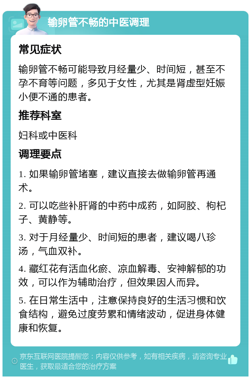 输卵管不畅的中医调理 常见症状 输卵管不畅可能导致月经量少、时间短，甚至不孕不育等问题，多见于女性，尤其是肾虚型妊娠小便不通的患者。 推荐科室 妇科或中医科 调理要点 1. 如果输卵管堵塞，建议直接去做输卵管再通术。 2. 可以吃些补肝肾的中药中成药，如阿胶、枸杞子、黄静等。 3. 对于月经量少、时间短的患者，建议喝八珍汤，气血双补。 4. 藏红花有活血化瘀、凉血解毒、安神解郁的功效，可以作为辅助治疗，但效果因人而异。 5. 在日常生活中，注意保持良好的生活习惯和饮食结构，避免过度劳累和情绪波动，促进身体健康和恢复。