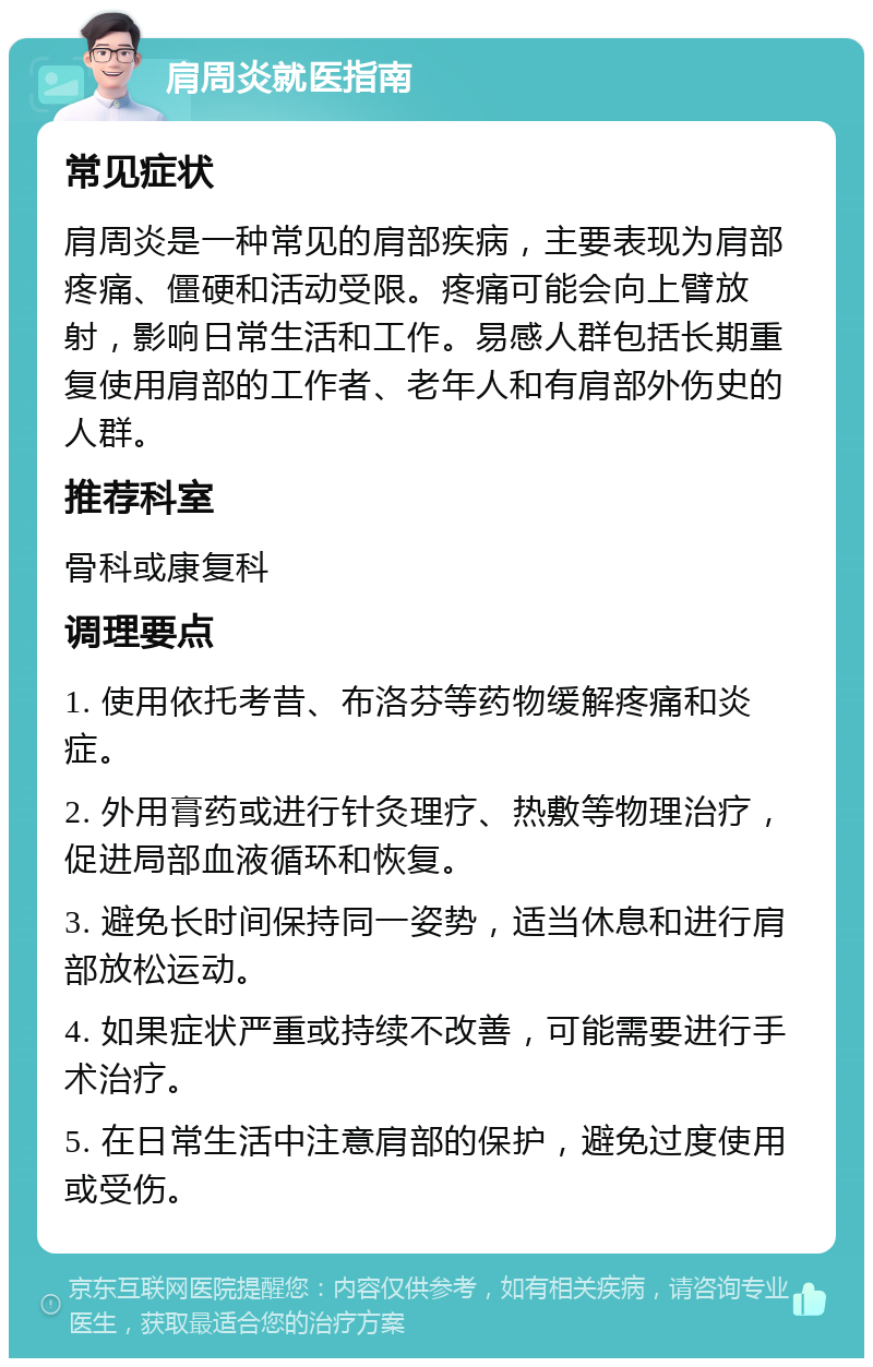 肩周炎就医指南 常见症状 肩周炎是一种常见的肩部疾病，主要表现为肩部疼痛、僵硬和活动受限。疼痛可能会向上臂放射，影响日常生活和工作。易感人群包括长期重复使用肩部的工作者、老年人和有肩部外伤史的人群。 推荐科室 骨科或康复科 调理要点 1. 使用依托考昔、布洛芬等药物缓解疼痛和炎症。 2. 外用膏药或进行针灸理疗、热敷等物理治疗，促进局部血液循环和恢复。 3. 避免长时间保持同一姿势，适当休息和进行肩部放松运动。 4. 如果症状严重或持续不改善，可能需要进行手术治疗。 5. 在日常生活中注意肩部的保护，避免过度使用或受伤。