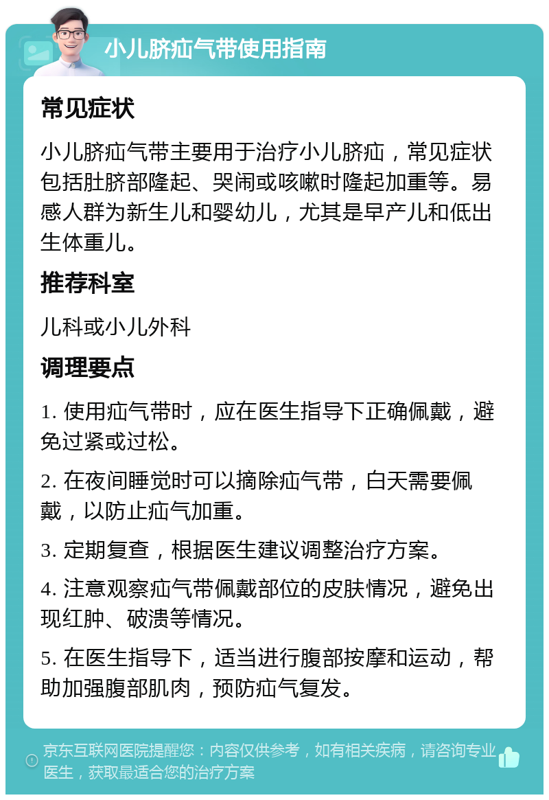 小儿脐疝气带使用指南 常见症状 小儿脐疝气带主要用于治疗小儿脐疝，常见症状包括肚脐部隆起、哭闹或咳嗽时隆起加重等。易感人群为新生儿和婴幼儿，尤其是早产儿和低出生体重儿。 推荐科室 儿科或小儿外科 调理要点 1. 使用疝气带时，应在医生指导下正确佩戴，避免过紧或过松。 2. 在夜间睡觉时可以摘除疝气带，白天需要佩戴，以防止疝气加重。 3. 定期复查，根据医生建议调整治疗方案。 4. 注意观察疝气带佩戴部位的皮肤情况，避免出现红肿、破溃等情况。 5. 在医生指导下，适当进行腹部按摩和运动，帮助加强腹部肌肉，预防疝气复发。