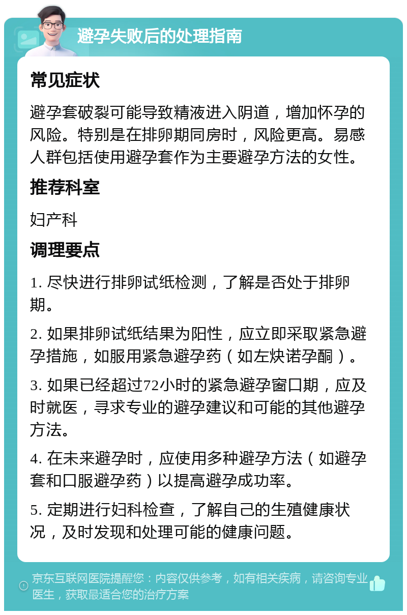 避孕失败后的处理指南 常见症状 避孕套破裂可能导致精液进入阴道，增加怀孕的风险。特别是在排卵期同房时，风险更高。易感人群包括使用避孕套作为主要避孕方法的女性。 推荐科室 妇产科 调理要点 1. 尽快进行排卵试纸检测，了解是否处于排卵期。 2. 如果排卵试纸结果为阳性，应立即采取紧急避孕措施，如服用紧急避孕药（如左炔诺孕酮）。 3. 如果已经超过72小时的紧急避孕窗口期，应及时就医，寻求专业的避孕建议和可能的其他避孕方法。 4. 在未来避孕时，应使用多种避孕方法（如避孕套和口服避孕药）以提高避孕成功率。 5. 定期进行妇科检查，了解自己的生殖健康状况，及时发现和处理可能的健康问题。