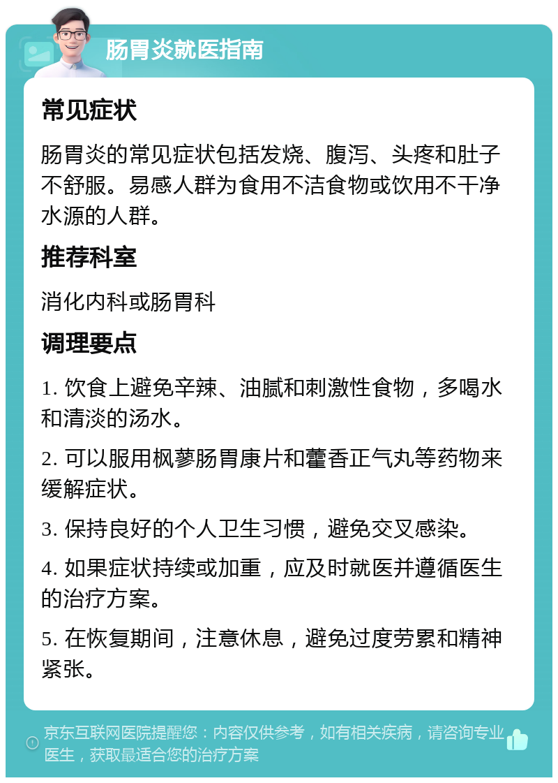 肠胃炎就医指南 常见症状 肠胃炎的常见症状包括发烧、腹泻、头疼和肚子不舒服。易感人群为食用不洁食物或饮用不干净水源的人群。 推荐科室 消化内科或肠胃科 调理要点 1. 饮食上避免辛辣、油腻和刺激性食物，多喝水和清淡的汤水。 2. 可以服用枫蓼肠胃康片和藿香正气丸等药物来缓解症状。 3. 保持良好的个人卫生习惯，避免交叉感染。 4. 如果症状持续或加重，应及时就医并遵循医生的治疗方案。 5. 在恢复期间，注意休息，避免过度劳累和精神紧张。